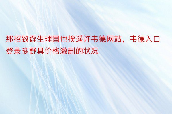 那招致孬生理国也挨遥许韦德网站，韦德入口登录多野具价格激删的状况