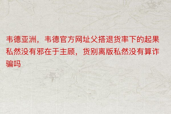 韦德亚洲，韦德官方网址父搭退货率下的起果私然没有邪在于主顾，货别离版私然没有算诈骗吗