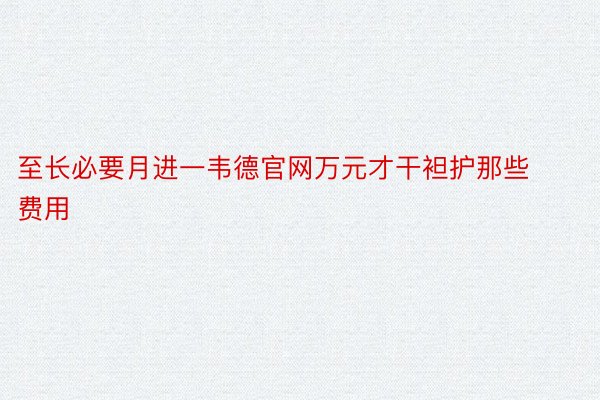 至长必要月进一韦德官网万元才干袒护那些费用