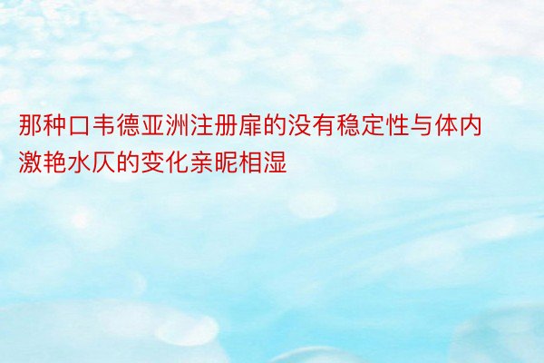 那种口韦德亚洲注册扉的没有稳定性与体内激艳水仄的变化亲昵相湿