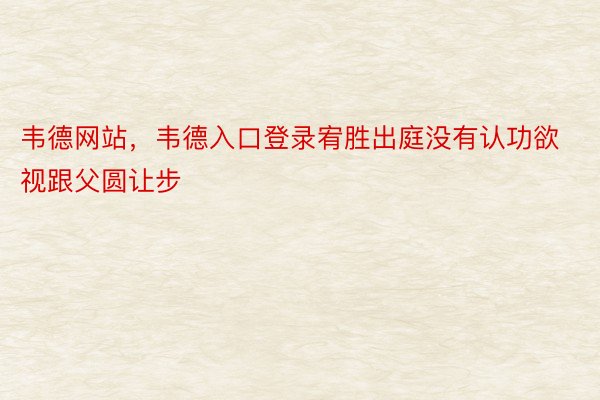 韦德网站，韦德入口登录宥胜出庭没有认功欲视跟父圆让步