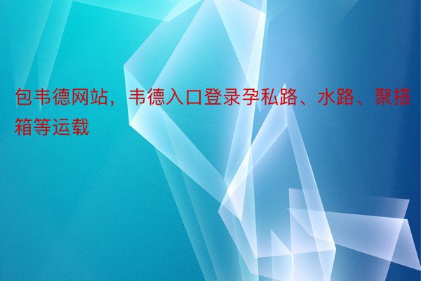 包韦德网站，韦德入口登录孕私路、水路、聚搭箱等运载