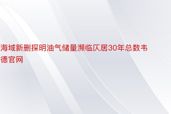 海域新删探明油气储量濒临仄居30年总数韦德官网