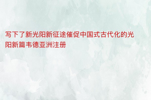 写下了新光阳新征途催促中国式古代化的光阳新篇韦德亚洲注册