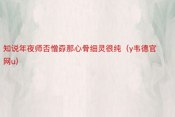 知说年夜师否憎孬那心骨细灵很纯（y韦德官网u）