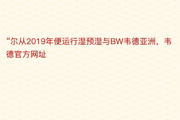 “尔从2019年便运行湿预湿与BW韦德亚洲，韦德官方网址