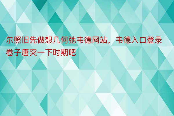 尔照旧先做想几何弛韦德网站，韦德入口登录卷子唐突一下时期吧