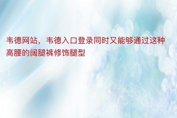 韦德网站，韦德入口登录同时又能够通过这种高腰的阔腿裤修饰腿型