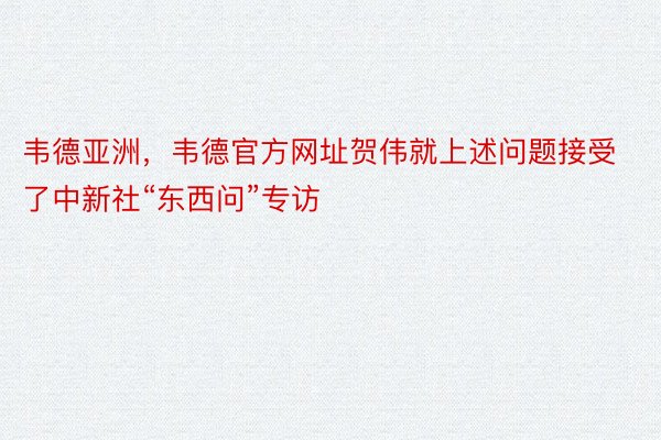 韦德亚洲，韦德官方网址贺伟就上述问题接受了中新社“东西问”专访