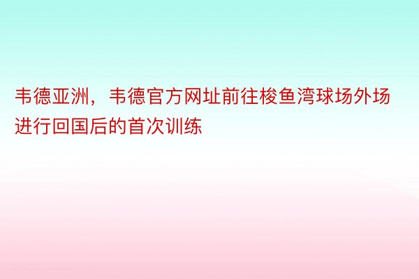 韦德亚洲，韦德官方网址前往梭鱼湾球场外场进行回国后的首次训练